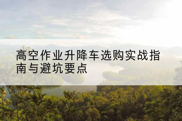 环江升降车怎么选-高空作业升降车选购实战指南与避坑要点