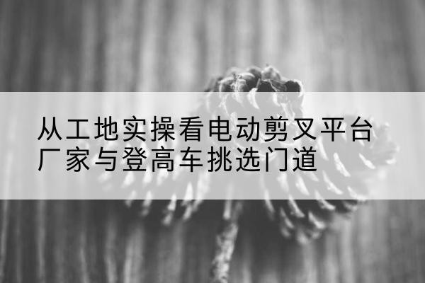 环江电动剪叉升降平台厂家-从工地实操看电动剪叉平台厂家与登高车挑选门道