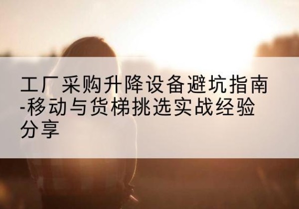 环江移动式升降机怎么选-工厂采购升降设备避坑指南-移动与货梯挑选实战经验分享