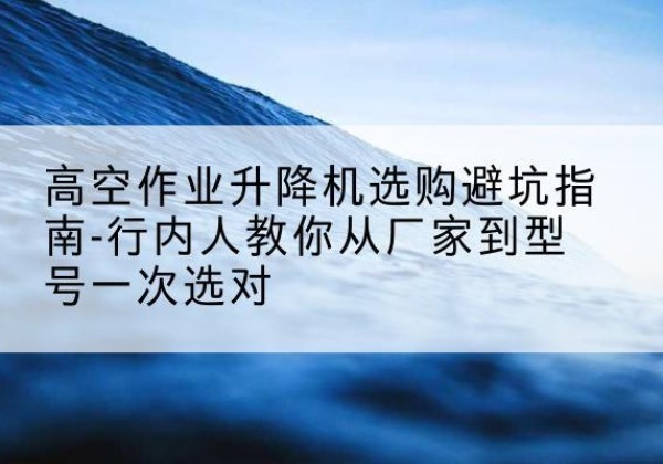 环江升降平台厂家-高空作业升降机选购避坑指南-行内人教你从厂家到型号一次选对