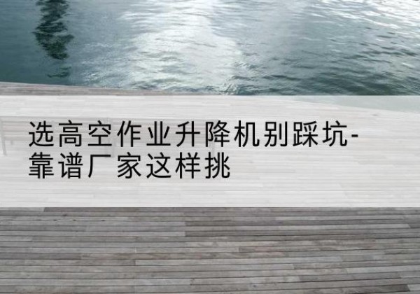环江剪叉式升降机厂家-选高空作业升降机别踩坑-靠谱厂家这样挑