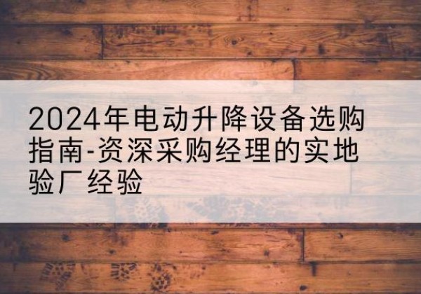 环江电动剪叉升降平台厂家-2024年电动升降设备选购指南-资深采购经理的实地验厂经验