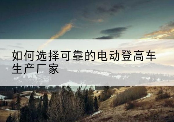 环江电动登高车厂家-如何选择可靠的电动登高车生产厂家
