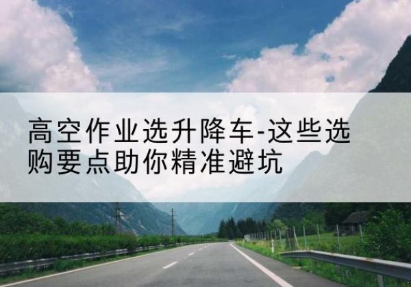 环江升降车厂家-高空作业选升降车-这些选购要点助你*避坑