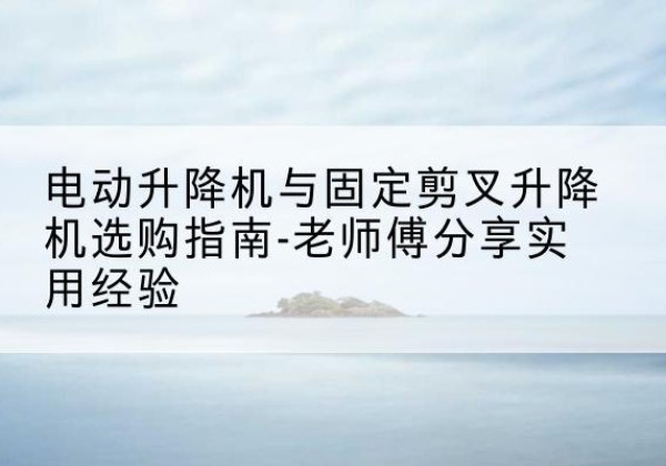 环江电动升降机怎么选-电动升降机与固定剪叉升降机选购指南-老师傅分享实用经验