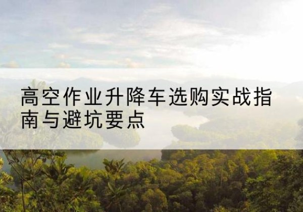 环江升降车怎么选-高空作业升降车选购实战指南与避坑要点