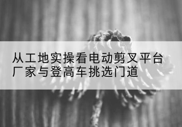 环江电动剪叉升降平台厂家-从工地实操看电动剪叉平台厂家与登高车挑选门道