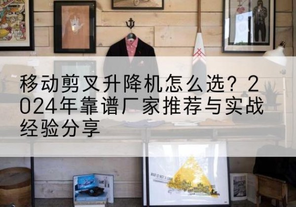 环江升降平台厂家推荐-移动剪叉升降机怎么选？2024年靠谱厂家推荐与实战经验分享