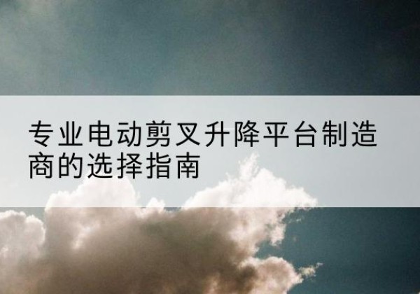 环江电动剪叉升降平台厂家-专业电动剪叉升降平台制造商的选择指南